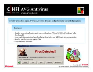EC-Council
Copyright © by EC-Council
All Rights Reserved. Reproduction is Strictly Prohibited
AVG Antivirus
www.grisoft.com
Security protection against viruses, worms, Trojans and potentially unwanted programs
• Quality proven by all major antivirus certifications (VB100%, ICSA, West Coast Labs
Checkmark)
• Improved virus detection based on better heuristics and NTFS data streams scanning
• Smaller installation and update files
• Improved user interface
Features:
 