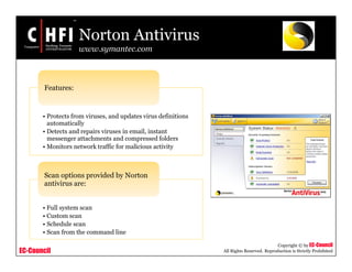 EC-Council
Copyright © by EC-Council
All Rights Reserved. Reproduction is Strictly Prohibited
Norton Antivirus
www.symantec.com
• Protects from viruses, and updates virus definitions
automatically
• Detects and repairs viruses in email, instant
messenger attachments and compressed folders
• Monitors network traffic for malicious activity
Features:
• Full system scan
• Custom scan
• Schedule scan
• Scan from the command line
Scan options provided by Norton
antivirus are:
 