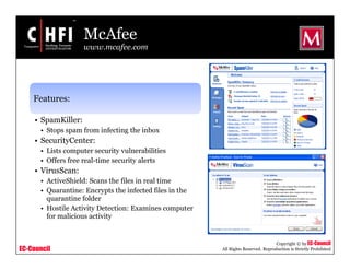 EC-Council
Copyright © by EC-Council
All Rights Reserved. Reproduction is Strictly Prohibited
McAfee
www.mcafee.com
Features:
• SpamKiller:
• Stops spam from infecting the inbox
• SecurityCenter:
• Lists computer security vulnerabilities
• Offers free real-time security alerts
• VirusScan:
• ActiveShield: Scans the files in real time
• Quarantine: Encrypts the infected files in the
quarantine folder
• Hostile Activity Detection: Examines computer
for malicious activity
 