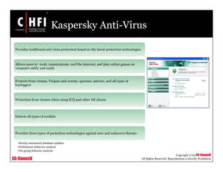 EC-Council
Copyright © by EC-Council
All Rights Reserved. Reproduction is Strictly Prohibited
Kaspersky Anti-Virus
Provides traditional anti-virus protection based on the latest protection technologies
Allows users to work, communicate, surf the Internet, and play online games on
computer safely and easily
Protects from viruses, Trojans and worms, spyware, adware, and all types of
keyloggers
Protection from viruses when using ICQ and other IM clients
Detects all types of rootkits
Provides three types of protection technologies against new and unknown threats:
•Hourly automated database updates
•Preliminary behavior analysis
•On-going behavior analysis
 