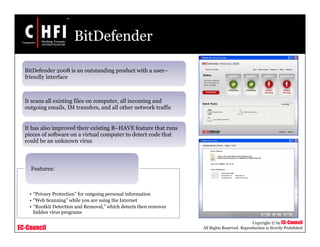 EC-Council
Copyright © by EC-Council
All Rights Reserved. Reproduction is Strictly Prohibited
BitDefender
BitDefender 2008 is an outstanding product with a user–
friendly interface
It scans all existing files on computer, all incoming and
outgoing emails, IM transfers, and all other network traffic
It has also improved their existing B–HAVE feature that runs
pieces of software on a virtual computer to detect code that
could be an unknown virus
• “Privacy Protection” for outgoing personal information
• “Web Scanning” while you are using the Internet
• “Rootkit Detection and Removal,” which detects then removes
hidden virus programs
Features:
 