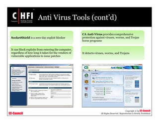 EC-Council
Copyright © by EC-Council
All Rights Reserved. Reproduction is Strictly Prohibited
Anti Virus Tools (cont’d)
SocketShield is a zero-day exploit blocker
It can block exploits from entering the computer,
regardless of how long it takes for the vendors of
vulnerable applications to issue patches
CA Anti-Virus provides comprehensive
protection against viruses, worms, and Trojan
horse programs
It detects viruses, worms, and Trojans
 