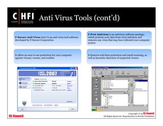 EC-Council
Copyright © by EC-Council
All Rights Reserved. Reproduction is Strictly Prohibited
Anti Virus Tools (cont’d)
F-Secure Anti-Virus 2007 is an anti-virus tool software
developed by F-Secure Corporation
It offers an easy to use protection for your computer
against viruses, worms, and rootkits
F-Prot Antivirus is an antivirus software package,
which protects your data from virus infection and
removes any virus that may have infected your computer
system
It features real-time protection and email scanning, as
well as heuristic detection of suspected viruses
 