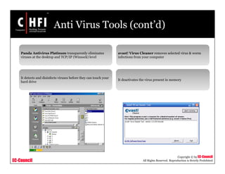 EC-Council
Copyright © by EC-Council
All Rights Reserved. Reproduction is Strictly Prohibited
Anti Virus Tools (cont’d)
Panda Antivirus Platinum transparently eliminates
viruses at the desktop and TCP/IP (Winsock) level
It detects and disinfects viruses before they can touch your
hard drive
avast! Virus Cleaner removes selected virus & worm
infections from your computer
It deactivates the virus present in memory
 