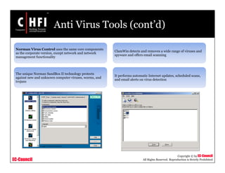 EC-Council
Copyright © by EC-Council
All Rights Reserved. Reproduction is Strictly Prohibited
Anti Virus Tools (cont’d)
Norman Virus Control uses the same core components
as the corporate version, except network and network
management functionality
The unique Norman SandBox II technology protects
against new and unknown computer viruses, worms, and
trojans
ClamWin detects and removes a wide range of viruses and
spyware and offers email scanning
It performs automatic Internet updates, scheduled scans,
and email alerts on virus detection
 