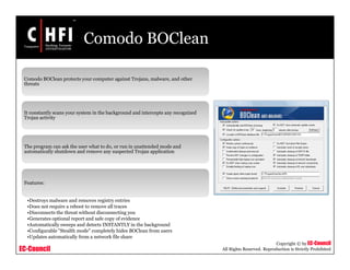 EC-Council
Copyright © by EC-Council
All Rights Reserved. Reproduction is Strictly Prohibited
Comodo BOClean
Comodo BOClean protects your computer against Trojans, malware, and other
threats
It constantly scans your system in the background and intercepts any recognized
Trojan activity
The program can ask the user what to do, or run in unattended mode and
automatically shutdown and remove any suspected Trojan application
Features:
•Destroys malware and removes registry entries
•Does not require a reboot to remove all traces
•Disconnects the threat without disconnecting you
•Generates optional report and safe copy of evidence
•Automatically sweeps and detects INSTANTLY in the background
•Configurable "Stealth mode" completely hides BOClean from users
•Updates automatically from a network file share
 