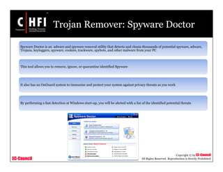 EC-Council
Copyright © by EC-Council
All Rights Reserved. Reproduction is Strictly Prohibited
Trojan Remover: Spyware Doctor
Spyware Doctor is an adware and spyware removal utility that detects and cleans thousands of potential spyware, adware,
Trojans, keyloggers, spyware, cookies, trackware, spybots, and other malware from your PC
This tool allows you to remove, ignore, or quarantine identified Spyware
It also has an OnGuard system to immunize and protect your system against privacy threats as you work
By performing a fast detection at Windows start-up, you will be alerted with a list of the identified potential threats
 