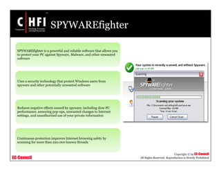 EC-Council
Copyright © by EC-Council
All Rights Reserved. Reproduction is Strictly Prohibited
SPYWAREfighter
SPYWAREfighter is a powerful and reliable software that allows you
to protect your PC against Spyware, Malware, and other unwanted
software
Uses a security technology that protect Windows users from
spyware and other potentially unwanted software
Reduces negative effects caused by spyware, including slow PC
performance, annoying pop-ups, unwanted changes to Internet
settings, and unauthorized use of your private information
Continuous protection improves Internet browsing safety by
scanning for more than 220.000 known threads
 