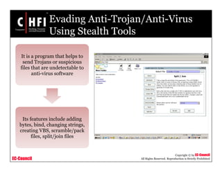 EC-Council
Copyright © by EC-Council
All Rights Reserved. Reproduction is Strictly Prohibited
Evading Anti-Trojan/Anti-Virus
Using Stealth Tools
It is a program that helps to
send Trojans or suspicious
files that are undetectable to
anti-virus software
Its features include adding
bytes, bind, changing strings,
creating VBS, scramble/pack
files, split/join files
 
