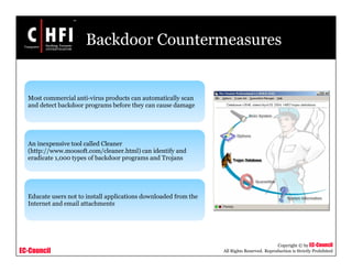 EC-Council
Copyright © by EC-Council
All Rights Reserved. Reproduction is Strictly Prohibited
Backdoor Countermeasures
Most commercial anti-virus products can automatically scan
and detect backdoor programs before they can cause damage
An inexpensive tool called Cleaner
(http://www.moosoft.com/cleaner.html) can identify and
eradicate 1,000 types of backdoor programs and Trojans
Educate users not to install applications downloaded from the
Internet and email attachments
 