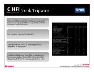 EC-Council
Copyright © by EC-Council
All Rights Reserved. Reproduction is Strictly Prohibited
Tool: Tripwire
Tripwire will automatically calculate cryptographic
hashes of all key system files or any file that is to be
monitored for modifications
It is a System Integrity Verifier (SIV)
Tripwire software works by creating a baseline
“snapshot” of the system
It will periodically scan those files, recalculate the
information, and see if any of the information has
changed and, if there is a change, an alarm is raised
 