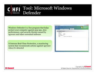 EC-Council
Copyright © by EC-Council
All Rights Reserved. Reproduction is Strictly Prohibited
Tool: Microsoft Windows
Defender
Windows Defender is a free program that helps
protect your computer against pop-ups, slow
performance, and security threats caused by
spyware and other unwanted software
It features Real-Time Protection, a monitoring
system that recommends actions against spyware
when it's detected
 