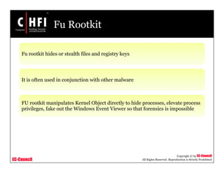 EC-Council
Copyright © by EC-Council
All Rights Reserved. Reproduction is Strictly Prohibited
Fu Rootkit
Fu rootkit hides or stealth files and registry keys
It is often used in conjunction with other malware
FU rootkit manipulates Kernel Object directly to hide processes, elevate process
privileges, fake out the Windows Event Viewer so that forensics is impossible
 