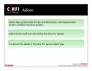 EC-Council
Copyright © by EC-Council
All Rights Reserved. Reproduction is Strictly Prohibited
Adore
Adore digs up the inode for the root file system, and replaces that
inode's readdir() function pointer
Adore hooks itself into the lookup function for /proc
It replaces the show() function for /proc/net/tcp
 