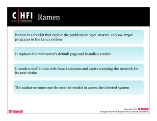 EC-Council
Copyright © by EC-Council
All Rights Reserved. Reproduction is Strictly Prohibited
Ramen
Ramen is a rootkit that exploit the problems in rpc.statd and wu-ftpd
programs in the Linux system
It replaces the web server's default page and installs a rootkit
It sends e-mail to two web-based accounts and starts scanning the network for
its next victim
The author or some one else use the rootkit to access the infected system
 