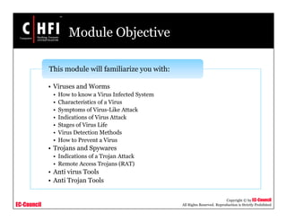 EC-Council
Copyright © by EC-Council
All Rights Reserved. Reproduction is Strictly Prohibited
Module Objective
• Viruses and Worms
• How to know a Virus Infected System
• Characteristics of a Virus
• Symptoms of Virus-Like Attack
• Indications of Virus Attack
• Stages of Virus Life
• Virus Detection Methods
• How to Prevent a Virus
• Trojans and Spywares
• Indications of a Trojan Attack
• Remote Access Trojans (RAT)
• Anti virus Tools
• Anti Trojan Tools
This module will familiarize you with:
 