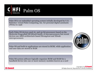 EC-Council
Copyright © by EC-Council
All Rights Reserved. Reproduction is Strictly Prohibited
Palm OS
Palm OS is an embedded operating system initially developed by U.S.
Robotics’ owned Palm Computing, Inc. for personal digital assistants
(PDAs) in 1996
Early Palm OS devices used 16- and 32-bit processors based on the
Motorola DragonBall MC68328-family of microprocessors but recent
devices use ARM architecture-based StrongArm and XScale
microprocessors
Palm OS and built-in applications are stored in ROM, while application
and user data are stored in RAM
Palm OS system software logically organizes ROM and RAM for a
handheld device into one or more memory modules known as a card
 