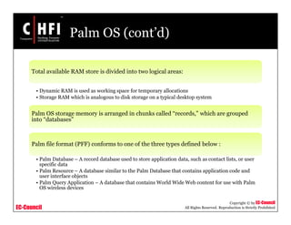 EC-Council
Copyright © by EC-Council
All Rights Reserved. Reproduction is Strictly Prohibited
Palm OS (cont’d)
Total available RAM store is divided into two logical areas:
• Dynamic RAM is used as working space for temporary allocations
• Storage RAM which is analogous to disk storage on a typical desktop system
Palm OS storage memory is arranged in chunks called “records,” which are grouped
into “databases”
Palm file format (PFF) conforms to one of the three types defined below :
• Palm Database – A record database used to store application data, such as contact lists, or user
specific data
• Palm Resource – A database similar to the Palm Database that contains application code and
user interface objects
• Palm Query Application – A database that contains World Wide Web content for use with Palm
OS wireless devices
 