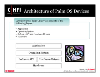 EC-Council
Copyright © by EC-Council
All Rights Reserved. Reproduction is Strictly Prohibited
Architecture of Palm OS Devices
• Application
• Operating System
• Software API and Hardware Drivers
• Hardware
Architecture of Palm OS devices consists of the
following layers:
Application
Operating System
Hardware
Hardware DriversSoftware API
 