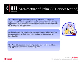 EC-Council
Copyright © by EC-Council
All Rights Reserved. Reproduction is Strictly Prohibited
Architecture of Palm OS Devices (cont’d)
The software Application Programming Interface (API) gives a
degree of hardware independence to software developers, allowing
applications to be executed under different hardware environments
by recompiling the application
Developers have the freedom to bypass the API and directly access
the processor, providing more control of the processor and its
functionality
The Palm OS does not implement permissions on code and data, so
any application can access and modify data
 