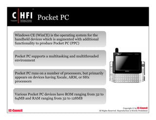 EC-Council
Copyright © by EC-Council
All Rights Reserved. Reproduction is Strictly Prohibited
Pocket PC
Windows CE (WinCE) is the operating system for the
handheld devices which is augmented with additional
functionality to produce Pocket PC (PPC)
Pocket PC supports a multitasking and multithreaded
environment
Pocket PC runs on a number of processors, but primarily
appears on devices having Xscale, ARM, or SHx
processors
Various Pocket PC devices have ROM ranging from 32 to
64MB and RAM ranging from 32 to 128MB
 