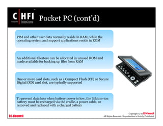 EC-Council
Copyright © by EC-Council
All Rights Reserved. Reproduction is Strictly Prohibited
Pocket PC (cont’d)
PIM and other user data normally reside in RAM, while the
operating system and support applications reside in ROM
An additional filestore can be allocated in unused ROM and
made available for backing up files from RAM
One or more card slots, such as a Compact Flash (CF) or Secure
Digital (SD) card slot, are typically supported
To prevent data loss when battery power is low, the lithium-ion
battery must be recharged via the cradle, a power cable, or
removed and replaced with a charged battery
 
