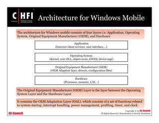 EC-Council
Copyright © by EC-Council
All Rights Reserved. Reproduction is Strictly Prohibited
Architecture for Windows Mobile
The architecture for Windows mobile consists of four layers i.e. Application, Operating
System, Original Equipment Manufacturer (OEM), and Hardware
The Original Equipment Manufacturer (OEM) Layer is the layer between the Operating
System Layer and the Hardware Layer
It contains the OEM Adaptation Layer (OAL), which consists of a set of functions related
to system startup, interrupt handling, power management, profiling, timer, and clock
Application
(Internet client services, user interface,…)
Operating System
(Kernel, core DLL, object score, GWES, device mgt)
Original Equipment Manufacturer (OEM)
(OEM Adaption layer, drivers, configuration files)
Hardware
(Processor, memory, I/O,…)
 