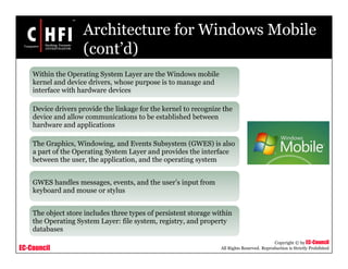 EC-Council
Copyright © by EC-Council
All Rights Reserved. Reproduction is Strictly Prohibited
Architecture for Windows Mobile
(cont’d)
Within the Operating System Layer are the Windows mobile
kernel and device drivers, whose purpose is to manage and
interface with hardware devices
Device drivers provide the linkage for the kernel to recognize the
device and allow communications to be established between
hardware and applications
The Graphics, Windowing, and Events Subsystem (GWES) is also
a part of the Operating System Layer and provides the interface
between the user, the application, and the operating system
GWES handles messages, events, and the user’s input from
keyboard and mouse or stylus
The object store includes three types of persistent storage within
the Operating System Layer: file system, registry, and property
databases
 
