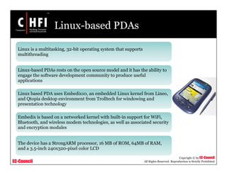 EC-Council
Copyright © by EC-Council
All Rights Reserved. Reproduction is Strictly Prohibited
Linux-based PDAs
Linux is a multitasking, 32-bit operating system that supports
multithreading
Linux-based PDAs rests on the open source model and it has the ability to
engage the software development community to produce useful
applications
Linux based PDA uses Embedix10, an embedded Linux kernel from Lineo,
and Qtopia desktop environment from Trolltech for windowing and
presentation technology
Embedix is based on a networked kernel with built-in support for WiFi,
Bluetooth, and wireless modem technologies, as well as associated security
and encryption modules
The device has a StrongARM processor, 16 MB of ROM, 64MB of RAM,
and a 3.5-inch 240x320-pixel color LCD
 