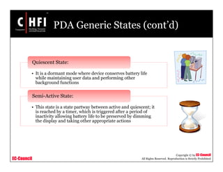 EC-Council
Copyright © by EC-Council
All Rights Reserved. Reproduction is Strictly Prohibited
PDA Generic States (cont’d)
• It is a dormant mode where device conserves battery life
while maintaining user data and performing other
background functions
Quiescent State:
• This state is a state partway between active and quiescent; it
is reached by a timer, which is triggered after a period of
inactivity allowing battery life to be preserved by dimming
the display and taking other appropriate actions
Semi-Active State:
 
