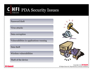EC-Council
Copyright © by EC-Council
All Rights Reserved. Reproduction is Strictly Prohibited
PDA Security Issues
Password theft
Virus attacks
Data corruption
Vulnerabilities in applications running
Data theft
Wireless vulnerabilities
Theft of the device
 