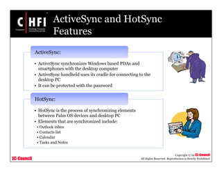EC-Council
Copyright © by EC-Council
All Rights Reserved. Reproduction is Strictly Prohibited
ActiveSync and HotSync
Features
• ActiveSync synchronizes Windows based PDAs and
smartphones with the desktop computer
• ActiveSync handheld uses its cradle for connecting to the
desktop PC
• It can be protected with the password
ActiveSync:
• HotSync is the process of synchronizing elements
between Palm OS devices and desktop PC
• Elements that are synchronized include:
• Outlook inbox
• Contacts list
• Calendar
• Tasks and Notes
HotSync:
 