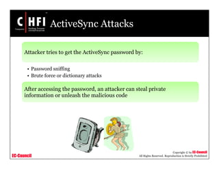 EC-Council
Copyright © by EC-Council
All Rights Reserved. Reproduction is Strictly Prohibited
ActiveSync Attacks
Attacker tries to get the ActiveSync password by:
• Password sniffing
• Brute force or dictionary attacks
After accessing the password, an attacker can steal private
information or unleash the malicious code
 