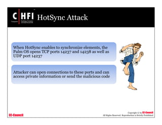 EC-Council
Copyright © by EC-Council
All Rights Reserved. Reproduction is Strictly Prohibited
HotSync Attack
When HotSync enables to synchronize elements, the
Palm OS opens TCP ports 14237 and 14238 as well as
UDP port 14237
Attacker can open connections to these ports and can
access private information or send the malicious code
 