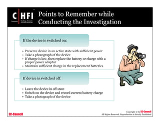 EC-Council
Copyright © by EC-Council
All Rights Reserved. Reproduction is Strictly Prohibited
Points to Remember while
Conducting the Investigation
• Preserve device in an active state with sufficient power
• Take a photograph of the device
• If charge is low, then replace the battery or charge with a
proper power adaptor
• Maintain sufficient charge in the replacement batteries
If the device is switched on:
• Leave the device in off state
• Switch on the device and record current battery charge
• Take a photograph of the device
If device is switched off:
 