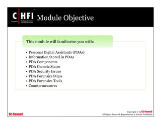 EC-Council
Copyright © by EC-Council
All Rights Reserved. Reproduction is Strictly Prohibited
Module Objective
• Personal Digital Assistants (PDAs)
• Information Stored in PDAs
• PDA Components
• PDA Generic States
• PDA Security Issues
• PDA Forensics Steps
• PDA Forensics Tools
• Countermeasures
This module will familiarize you with:
 