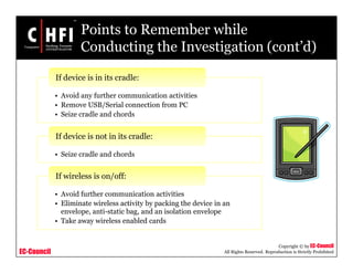 EC-Council
Copyright © by EC-Council
All Rights Reserved. Reproduction is Strictly Prohibited
Points to Remember while
Conducting the Investigation (cont’d)
• Avoid any further communication activities
• Remove USB/Serial connection from PC
• Seize cradle and chords
If device is in its cradle:
• Seize cradle and chords
If device is not in its cradle:
• Avoid further communication activities
• Eliminate wireless activity by packing the device in an
envelope, anti-static bag, and an isolation envelope
• Take away wireless enabled cards
If wireless is on/off:
 
