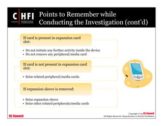 EC-Council
Copyright © by EC-Council
All Rights Reserved. Reproduction is Strictly Prohibited
Points to Remember while
Conducting the Investigation (cont’d)
• Do not initiate any further activity inside the device
• Do not remove any peripheral/media card
If card is present in expansion card
slot:
• Seize related peripheral/media cards.
If card is not present in expansion card
slot:
• Seize expansion sleeve
• Seize other related peripherals/media cards
If expansion sleeve is removed:
 