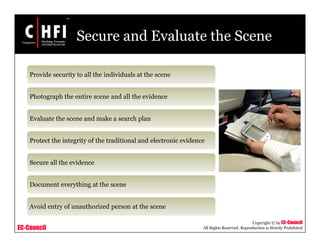 EC-Council
Copyright © by EC-Council
All Rights Reserved. Reproduction is Strictly Prohibited
Secure and Evaluate the Scene
Provide security to all the individuals at the scene
Photograph the entire scene and all the evidence
Evaluate the scene and make a search plan
Protect the integrity of the traditional and electronic evidence
Secure all the evidence
Document everything at the scene
Avoid entry of unauthorized person at the scene
 