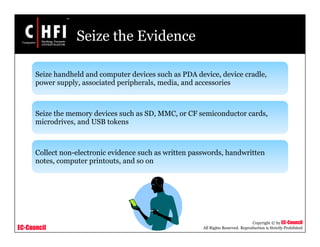EC-Council
Copyright © by EC-Council
All Rights Reserved. Reproduction is Strictly Prohibited
Seize the Evidence
Seize handheld and computer devices such as PDA device, device cradle,
power supply, associated peripherals, media, and accessories
Seize the memory devices such as SD, MMC, or CF semiconductor cards,
microdrives, and USB tokens
Collect non-electronic evidence such as written passwords, handwritten
notes, computer printouts, and so on
 