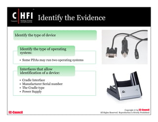 EC-Council
Copyright © by EC-Council
All Rights Reserved. Reproduction is Strictly Prohibited
Identify the Evidence
• Some PDAs may run two operating systems
Identify the type of operating
system:
• Cradle Interface
• Manufacturer Serial number
• The Cradle type
• Power Supply
Interfaces that allow
identification of a device:
Identify the type of device
 