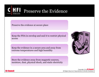 EC-Council
Copyright © by EC-Council
All Rights Reserved. Reproduction is Strictly Prohibited
Preserve the Evidence
Preserve the evidence at secure place
Keep the PDA in envelop and seal it to restrict physical
access
Keep the evidence in a secure area and away from
extreme temperatures and high humidity
Store the evidence away from magnetic sources,
moisture, dust, physical shock, and static electricity
 