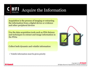 EC-Council
Copyright © by EC-Council
All Rights Reserved. Reproduction is Strictly Prohibited
Acquire the Information
Acquisition is the process of imaging or extracting
the information from a digital device or evidence
and other peripheral devices
Use the data acquisition tools such as PDA Seizure
and techniques to extract and image information in
the PDAs
Collect both dynamic and volatile information
• Volatile information must be given priority
 