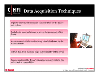 EC-Council
Copyright © by EC-Council
All Rights Reserved. Reproduction is Strictly Prohibited
Data Acquisition Techniques
Exploits ‘known authentication vulnerabilities’ of the device
and system
Apply brute force techniques to access the passwords of the
device
Access the device information using inbuilt backdoor by the
manufacturers
Extract data from memory chips independently of the device
Reverse engineer the device’s operating system’s code to find
and exploit a vulnerability
 