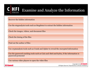 EC-Council
Copyright © by EC-Council
All Rights Reserved. Reproduction is Strictly Prohibited
Examine and Analyze the Information
Recover the hidden information
Use the steganalysis tools such as Stegdetect to extract the hidden information
Check the images, videos, and document files
Check the timing of the files
Find out the author of files
Use cryptanalysis tools such as Crank and Jipher to reveal the encrypted information
Use the password cracking tools such as Cain and Abel and hydra, if the information is
password protected
Use various video players to open the video files
 