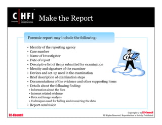EC-Council
Copyright © by EC-Council
All Rights Reserved. Reproduction is Strictly Prohibited
Make the Report
• Identity of the reporting agency
• Case number
• Name of Investigator
• Date of report
• Descriptive list of items submitted for examination
• Identity and signature of the examiner
• Devices and set-up used in the examination
• Brief description of examination steps
• Documentations of the evidence and other supporting items
• Details about the following finding:
• Information about the files
• Internet related evidence
• Data and image analysis
• Techniques used for hiding and recovering the data
• Report conclusion
Forensic report may include the following:
 