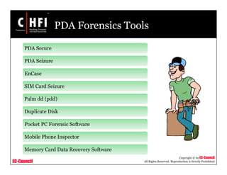 EC-Council
Copyright © by EC-Council
All Rights Reserved. Reproduction is Strictly Prohibited
PDA Forensics Tools
PDA Secure
PDA Seizure
EnCase
SIM Card Seizure
Palm dd (pdd)
Duplicate Disk
Pocket PC Forensic Software
Mobile Phone Inspector
Memory Card Data Recovery Software
 