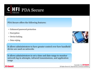 EC-Council
Copyright © by EC-Council
All Rights Reserved. Reproduction is Strictly Prohibited
PDA Secure
PDA Secure offers the following features:
• Enhanced password protection
• Encryption
• Device locking
• Data wiping
It allows administrators to have greater control over how handheld
device are used on networks
It allows administrators to set a time and date range to monitor
network log-in attempts, infrared transmissions, and application
usage
 