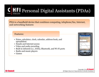 EC-Council
Copyright © by EC-Council
All Rights Reserved. Reproduction is Strictly Prohibited
Personal Digital Assistants (PDAs)
• Notes, calculator, clock, calendar, address book, and
spreadsheet
• Emails and Internet access
• Video and audio recording
• Built in infrared (i.e., IrDA), Bluetooth, and Wi-Fi ports
• Radio and music players
• Games
Features:
PDA is a handheld device that combines computing, telephone/fax, Internet,
and networking features
 