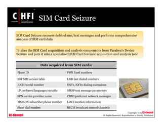 EC-Council
Copyright © by EC-Council
All Rights Reserved. Reproduction is Strictly Prohibited
SIM Card Seizure
SIM Card Seizure recovers deleted sms/text messages and performs comprehensive
analysis of SIM card data
It takes the SIM Card acquisition and analysis components from Paraben's Device
Seizure and puts it into a specialized SIM Card forensic acquisition and analysis tool
Data acquired from SIM cards:
Phase ID FDN fixed numbers
SST SIM service table LND last dialed numbers
ICCID serial number EXT1, EXT2 dialing extensions
LP preferred languages variable SMSP text message parameters
SPN service provider name CBMI preferred network messages
MSISDN subscriber phone number LOCI location information
Short dial number BCCH broadcast control channels
 
